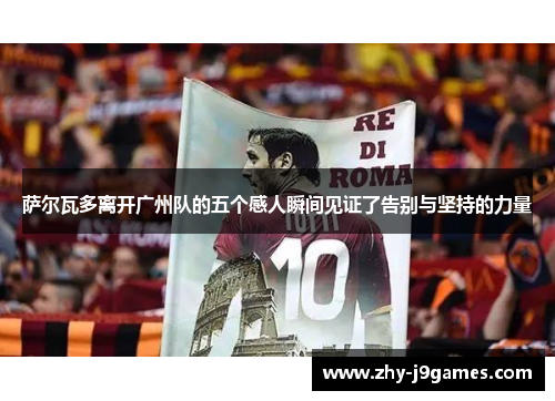 萨尔瓦多离开广州队的五个感人瞬间见证了告别与坚持的力量