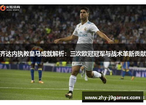 齐达内执教皇马成就解析：三次欧冠冠军与战术革新贡献