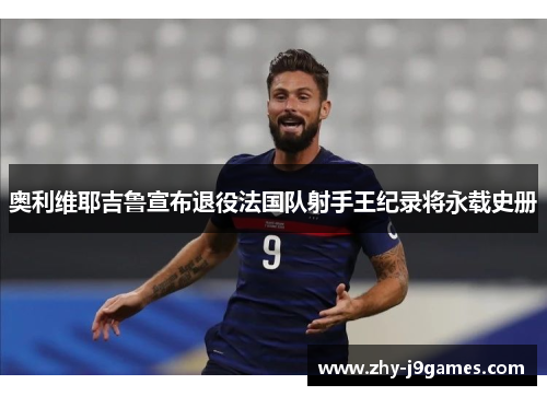 奥利维耶吉鲁宣布退役法国队射手王纪录将永载史册 奥利维耶吉鲁宣布退役法国队射手王纪录将永载史册
