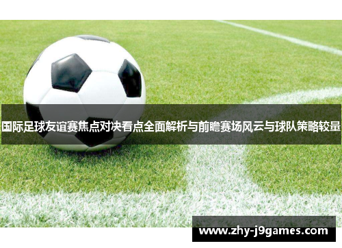 国际足球友谊赛焦点对决看点全面解析与前瞻赛场风云与球队策略较量